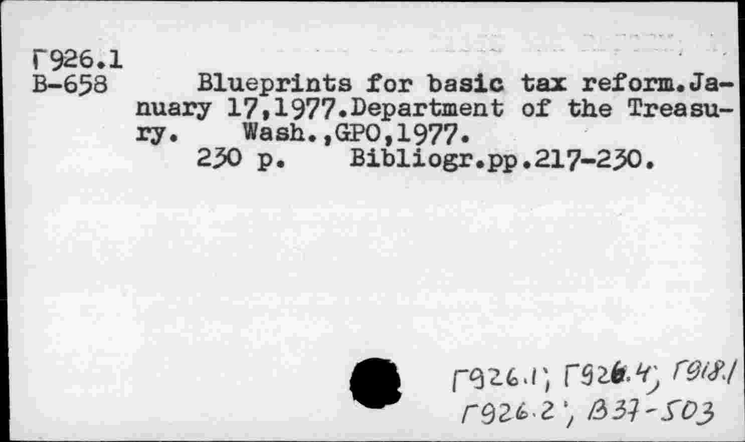 ﻿r926.1
B-658 Blueprints for basic tax reform.January 17»1977.Department of the Treasury. Wash.,GPO,1977.
2^0 p.	Bibliogr.pp.217-230.
/-92^ 2;